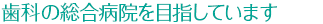 歯科の総合病院を目指しています